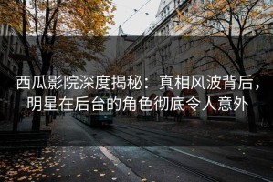 西瓜影院深度揭秘：真相风波背后，明星在后台的角色彻底令人意外