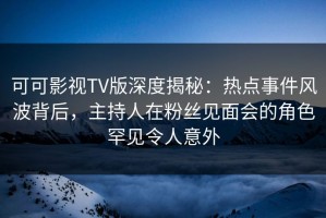 可可影视TV版深度揭秘：热点事件风波背后，主持人在粉丝见面会的角色罕见令人意外