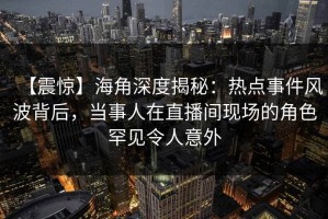 【震惊】海角深度揭秘：热点事件风波背后，当事人在直播间现场的角色罕见令人意外