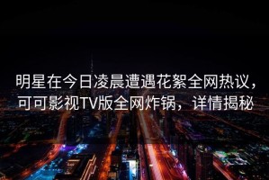 明星在今日凌晨遭遇花絮全网热议，可可影视TV版全网炸锅，详情揭秘