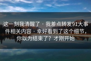 这一刻我清醒了 · 我差点转发91大事件相关内容 · 幸好看到了这个细节，你以为结束了？才刚开始