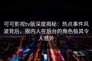 可可影视tv版深度揭秘：热点事件风波背后，圈内人在后台的角色极其令人意外