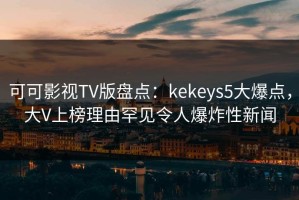 可可影视TV版盘点：kekeys5大爆点，大V上榜理由罕见令人爆炸性新闻