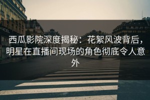 西瓜影院深度揭秘：花絮风波背后，明星在直播间现场的角色彻底令人意外