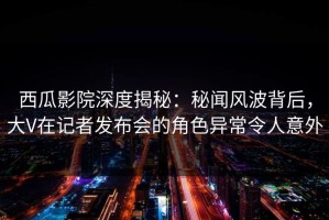 西瓜影院深度揭秘：秘闻风波背后，大V在记者发布会的角色异常令人意外