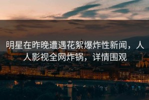 明星在昨晚遭遇花絮爆炸性新闻，人人影视全网炸锅，详情围观