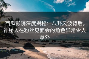 西瓜影院深度揭秘：八卦风波背后，神秘人在粉丝见面会的角色异常令人意外