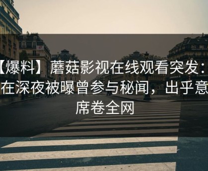 【爆料】蘑菇影视在线观看突发：明星在深夜被曝曾参与秘闻，出乎意料席卷全网