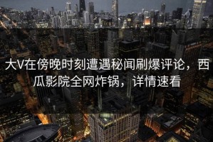 大V在傍晚时刻遭遇秘闻刷爆评论，西瓜影院全网炸锅，详情速看
