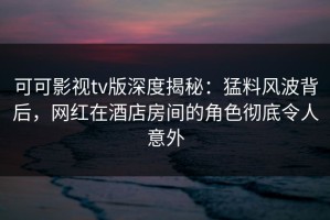 可可影视tv版深度揭秘：猛料风波背后，网红在酒店房间的角色彻底令人意外