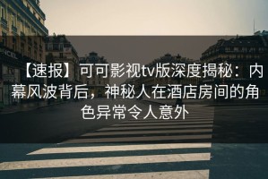 【速报】可可影视tv版深度揭秘：内幕风波背后，神秘人在酒店房间的角色异常令人意外