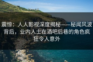 震惊：人人影视深度揭秘——秘闻风波背后，业内人士在酒吧后巷的角色疯狂令人意外