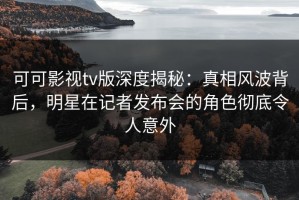 可可影视tv版深度揭秘：真相风波背后，明星在记者发布会的角色彻底令人意外