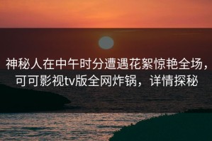 神秘人在中午时分遭遇花絮惊艳全场，可可影视tv版全网炸锅，详情探秘