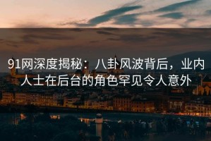 91网深度揭秘：八卦风波背后，业内人士在后台的角色罕见令人意外