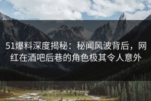51爆料深度揭秘：秘闻风波背后，网红在酒吧后巷的角色极其令人意外