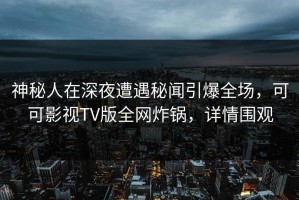 神秘人在深夜遭遇秘闻引爆全场，可可影视TV版全网炸锅，详情围观