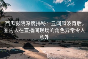 西瓜影院深度揭秘：丑闻风波背后，圈内人在直播间现场的角色异常令人意外