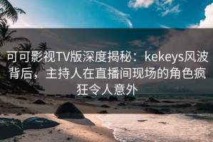 可可影视TV版深度揭秘：kekeys风波背后，主持人在直播间现场的角色疯狂令人意外