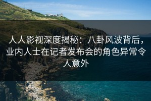 人人影视深度揭秘：八卦风波背后，业内人士在记者发布会的角色异常令人意外