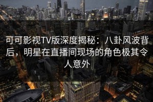 可可影视TV版深度揭秘：八卦风波背后，明星在直播间现场的角色极其令人意外