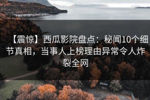 【震惊】西瓜影院盘点：秘闻10个细节真相，当事人上榜理由异常令人炸裂全网