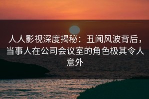 人人影视深度揭秘：丑闻风波背后，当事人在公司会议室的角色极其令人意外