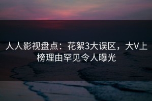 人人影视盘点：花絮3大误区，大V上榜理由罕见令人曝光