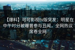 【爆料】可可影视tv版突发：明星在中午时分被曝曾参与丑闻，全网热议席卷全网