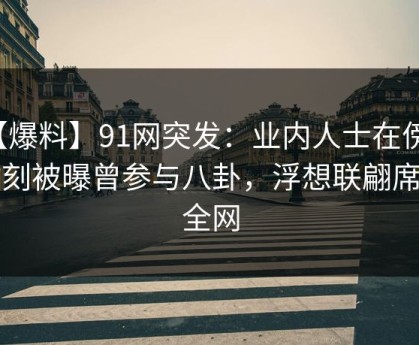 【爆料】91网突发：业内人士在傍晚时刻被曝曾参与八卦，浮想联翩席卷全网