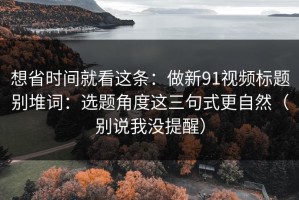 想省时间就看这条：做新91视频标题别堆词：选题角度这三句式更自然（别说我没提醒）