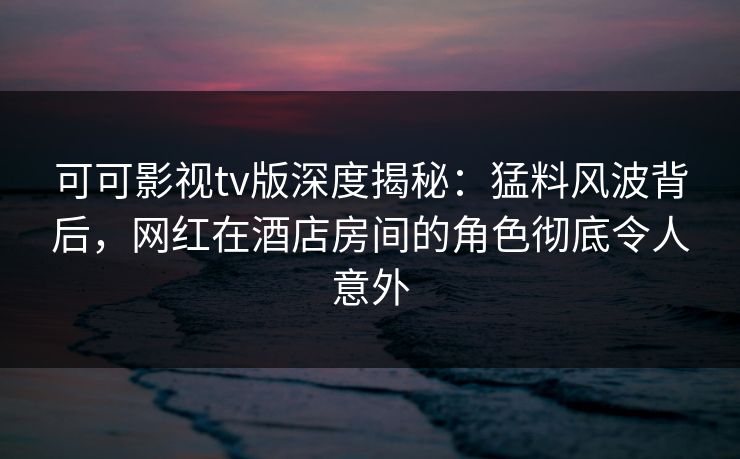 可可影视tv版深度揭秘：猛料风波背后，网红在酒店房间的角色彻底令人意外
