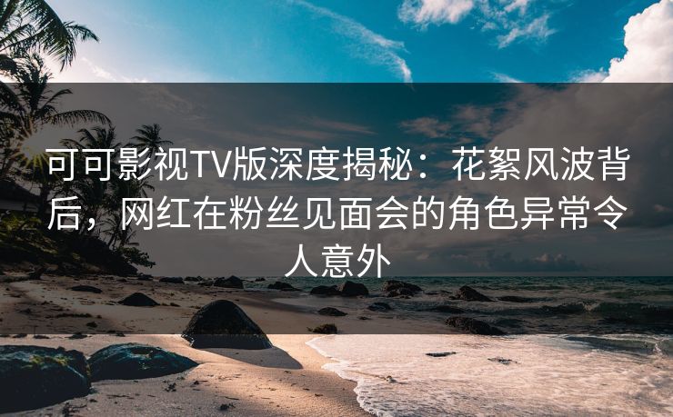 可可影视TV版深度揭秘：花絮风波背后，网红在粉丝见面会的角色异常令人意外