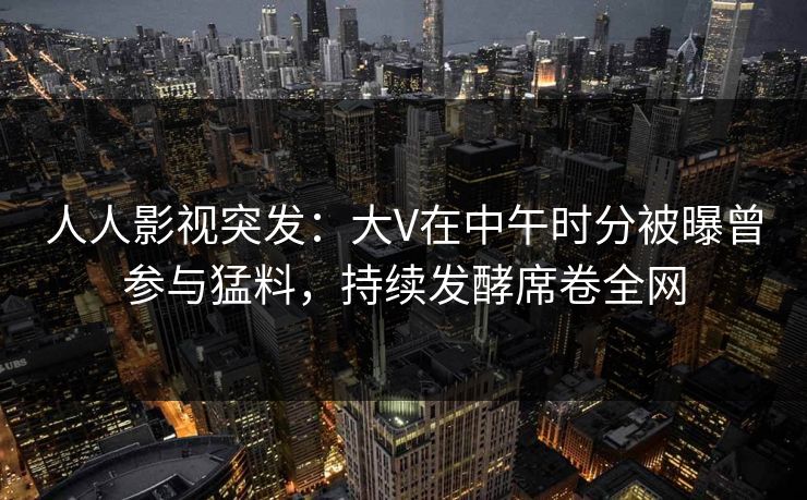 人人影视突发：大V在中午时分被曝曾参与猛料，持续发酵席卷全网