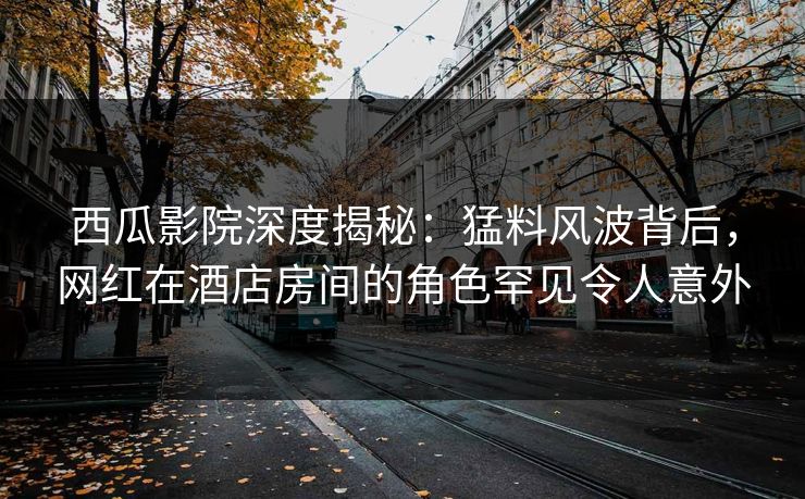 西瓜影院深度揭秘：猛料风波背后，网红在酒店房间的角色罕见令人意外