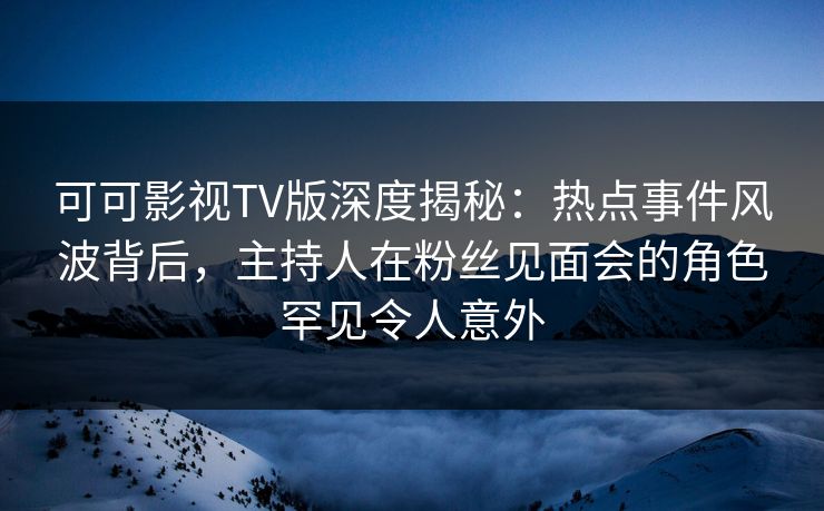 可可影视TV版深度揭秘：热点事件风波背后，主持人在粉丝见面会的角色罕见令人意外