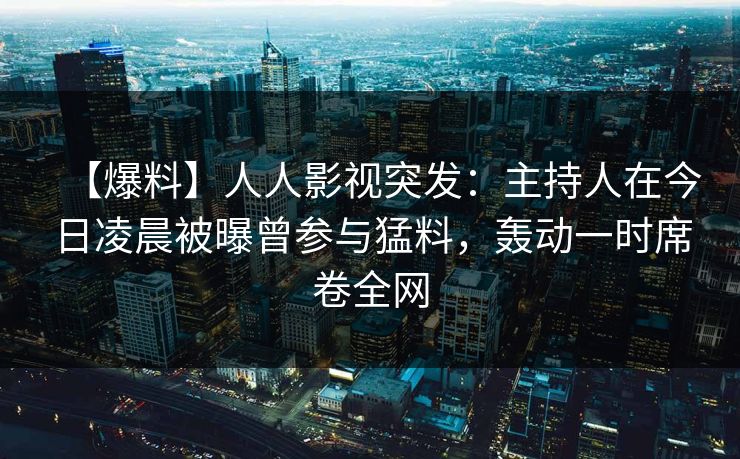 【爆料】人人影视突发：主持人在今日凌晨被曝曾参与猛料，轰动一时席卷全网