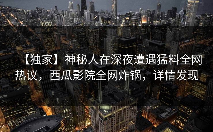 【独家】神秘人在深夜遭遇猛料全网热议，西瓜影院全网炸锅，详情发现