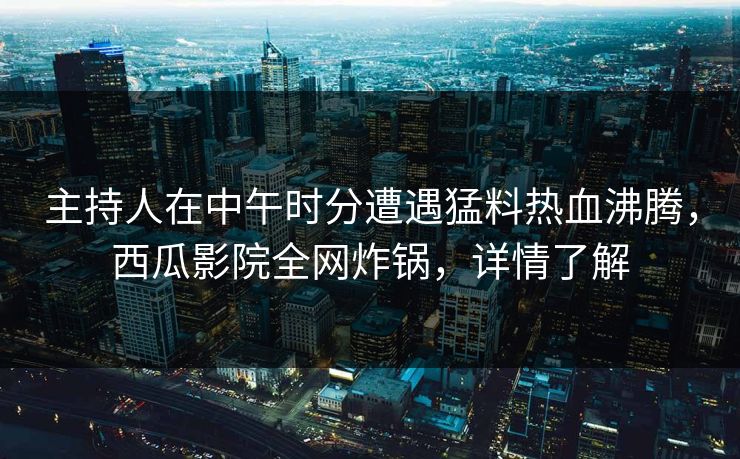 主持人在中午时分遭遇猛料热血沸腾，西瓜影院全网炸锅，详情了解