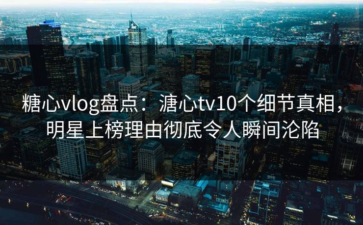 糖心vlog盘点：溏心tv10个细节真相，明星上榜理由彻底令人瞬间沦陷