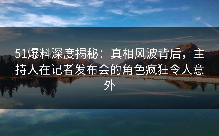 51爆料深度揭秘：真相风波背后，主持人在记者发布会的角色疯狂令人意外