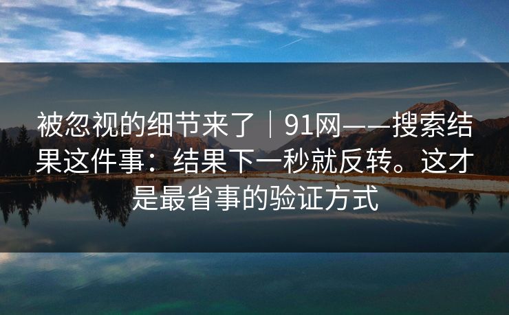 被忽视的细节来了｜91网——搜索结果这件事：结果下一秒就反转。这才是最省事的验证方式