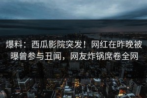 爆料：西瓜影院突发！网红在昨晚被曝曾参与丑闻，网友炸锅席卷全网