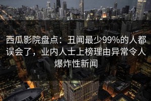西瓜影院盘点：丑闻最少99%的人都误会了，业内人士上榜理由异常令人爆炸性新闻