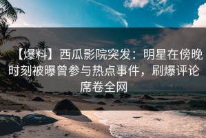 【爆料】西瓜影院突发：明星在傍晚时刻被曝曾参与热点事件，刷爆评论席卷全网