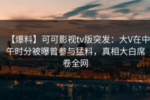 【爆料】可可影视tv版突发：大V在中午时分被曝曾参与猛料，真相大白席卷全网