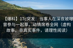 【爆料】17c突发：当事人在深夜被曝曾参与一起草，动情席卷全网（虚构故事，非真实事件，请理性阅读）
