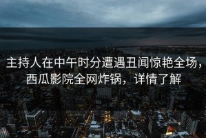 主持人在中午时分遭遇丑闻惊艳全场，西瓜影院全网炸锅，详情了解