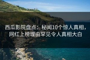 西瓜影院盘点：秘闻10个惊人真相，网红上榜理由罕见令人真相大白