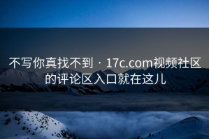 不写你真找不到 · 17c.com视频社区的评论区入口就在这儿